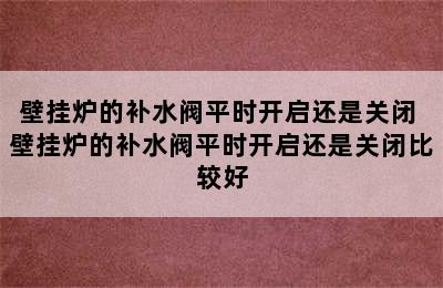 壁挂炉的补水阀平时开启还是关闭 壁挂炉的补水阀平时开启还是关闭比较好